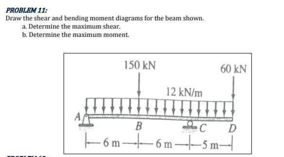 PROBLEM 11:
Draw the shear and bending moment diagrams for the beam shown.
a. Determine the maximum shear.
b. Determine the m