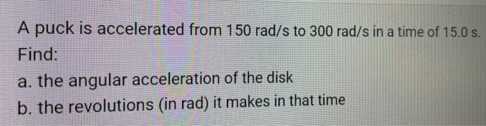 A puck is accelerated from 150 rad/s to 300 rad/s in a time of 15.0 s. Find: a. the angular acceleration of the disk b. the r