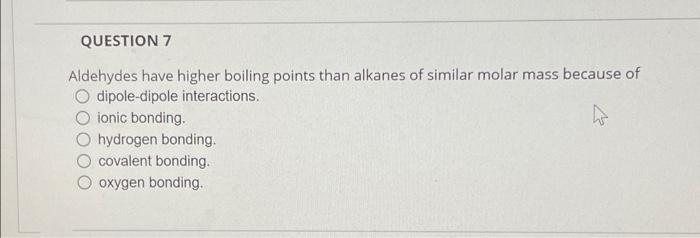 QUESTION 7
Aldehydes have higher boiling points than alkanes of similar molar mass because of
O dipole-dipole interactions.
i