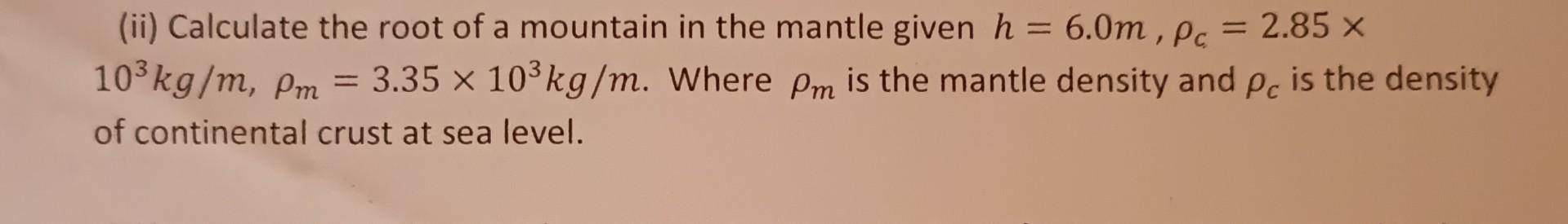 (ii) Calculate the root of a mountain in the mantle given \( h=6.0 m, \rho_{c}=2.85 \times \) \( 10^{3} \mathrm{~kg} / \mathr