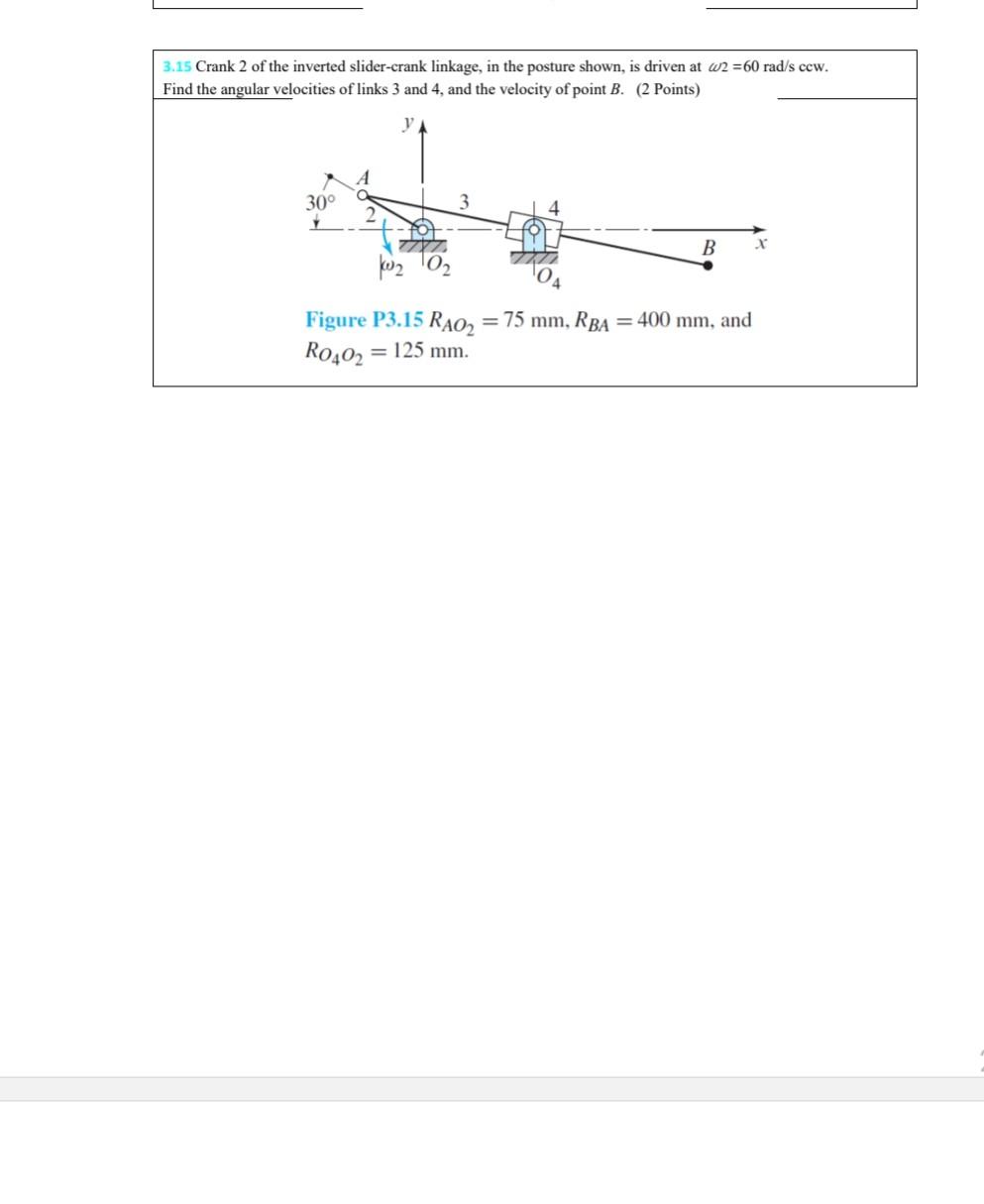 3.15 Crank 2 of the inverted slider-crank linkage, in the posture shown, is driven at 2 = 60 rad/s ccw.
Find the angular velo