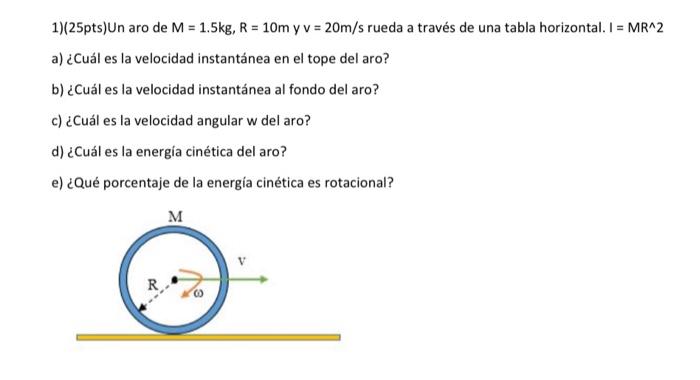 1)(25pts) Un aro de \( M=1.5 \mathrm{~kg}, R=10 \mathrm{~m} \mathrm{y} v=20 \mathrm{~m} / \mathrm{s} \) rueda a través de una