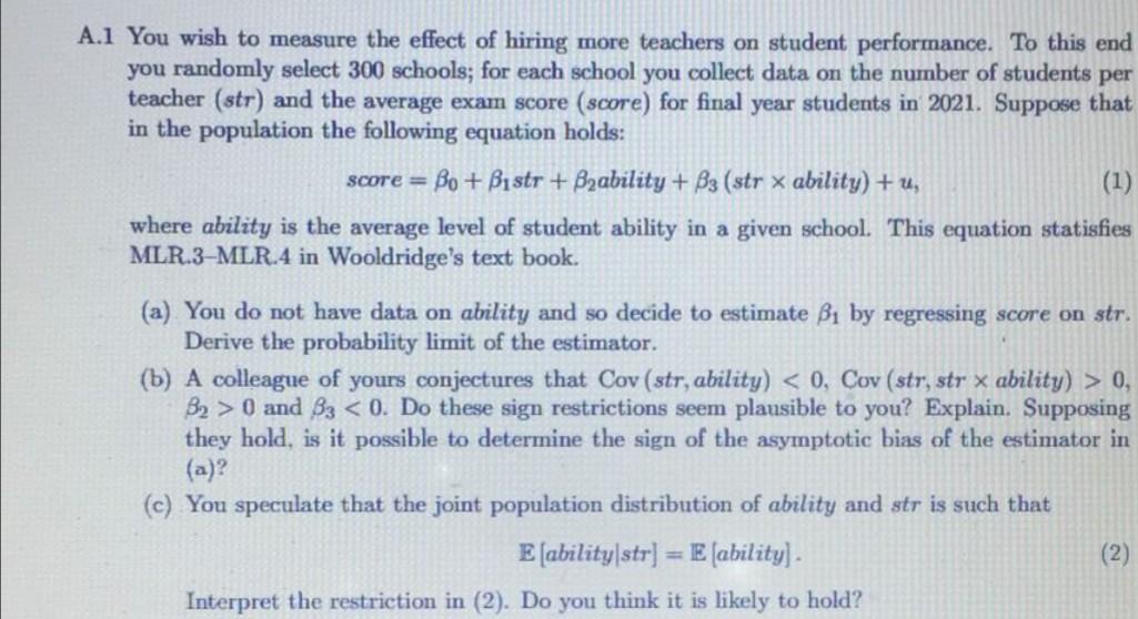 A.1 You wish to measure the effect of hiring more teachers on student performance. To this end
you randomly select 300 school