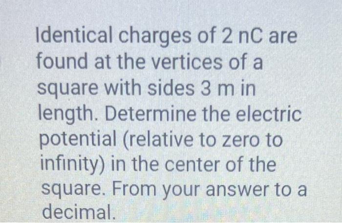 Identical charges of \( 2 \mathrm{nC} \) are found at the vertices of a square with sides \( 3 \mathrm{~m} \) in length. Dete