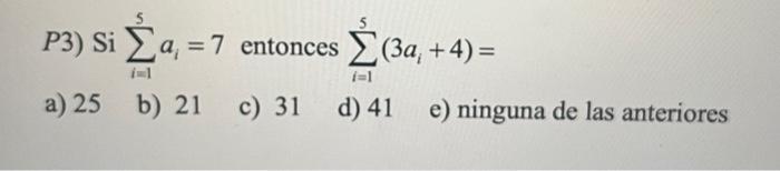 P3) \( \mathrm{Si} \sum_{i=1}^{5} a_{i}=7 \) entonces \( \sum_{i=1}^{5}\left(3 a_{i}+4\right)= \) a) 25 b) 21 c) 31 d) 41 e)