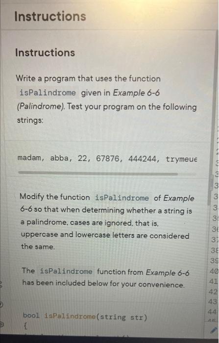 Instructions
Instructions
Write a program that uses the function isPalindrome given in Example 6-6 (Palindrome). Test your pr