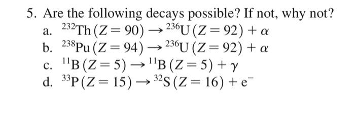 5. Are the following decays possible? If not, why not? a. \( { }^{232} \mathrm{Th}(Z=90) \rightarrow{ }^{236} \mathrm{U}(Z=92