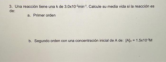 3. Una reacción tiene una \( \mathrm{k} \) de \( 3.0 \times 10^{-2} \mathrm{~min}^{-1} \). Calcule su media vida si la reacci