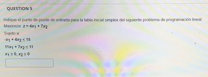 Indique el punto de pivote de entrada para la tabla inicial simplex del siguiente problema de programación lineal: Maximize: