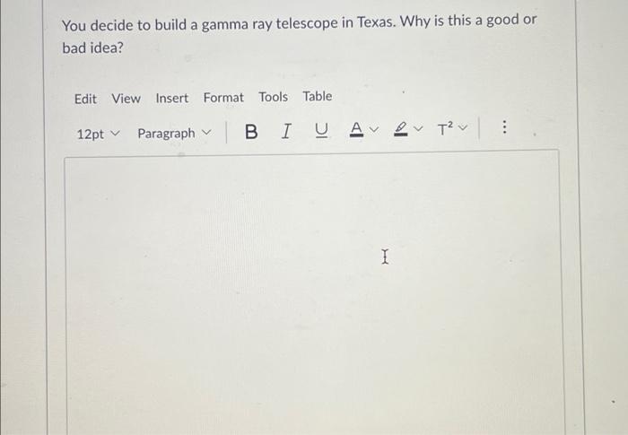 You decide to build a gamma ray telescope in Texas. Why is this a good or
bad idea?
Edit View Insert Format Tools Table
12pt 