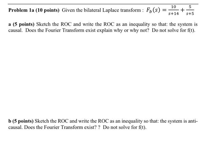 Problem 1a (10 points) Given the bilateral Laplace transform : \( F_{b}(s)=\frac{10}{s+14}+\frac{5}{s+5} \)
a (5 points) Sket