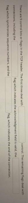 There are 9 control bits or flags in the TCP header. The first three deal with control. The remaining flags deal with connect