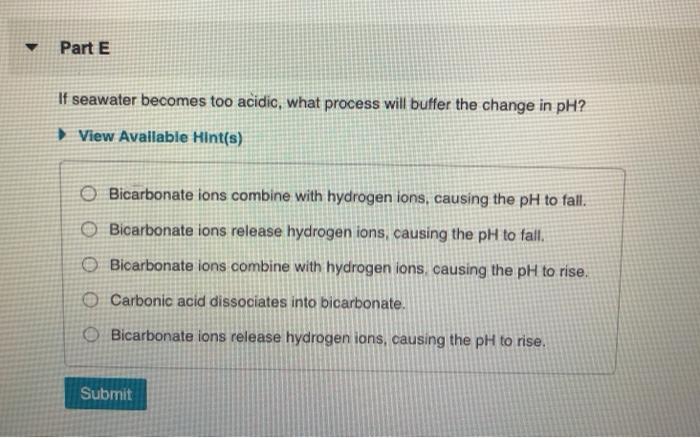 Part E If seawater becomes too acidic, what process will buffer the change in pH? View Avallable Hint(s) O Bicarbonate ions c