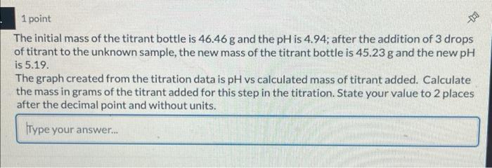 The initial mass of the titrant bottle is \( 46.46 \mathrm{~g} \) and the \( \mathrm{pH} \) is \( 4.94 \); after the addition