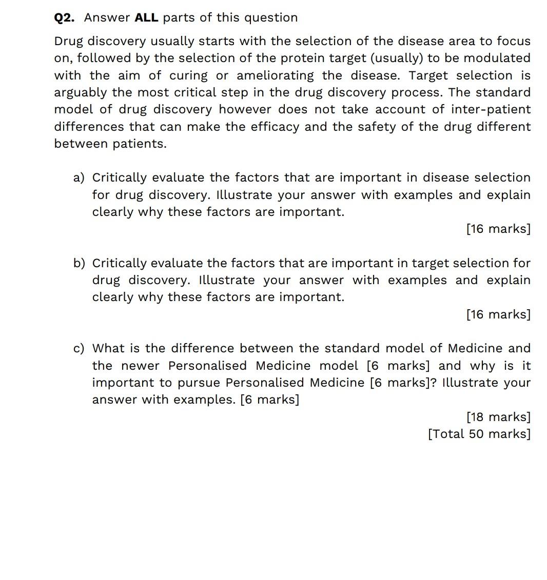 Q2. Answer ALL parts of this question
Drug discovery usually starts with the selection of the disease area to focus
on, follo