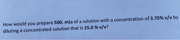 How would you prepare 500. mLs of a solution with a concentration of 3.75% v/v by diluting a concentrated solution that is 15