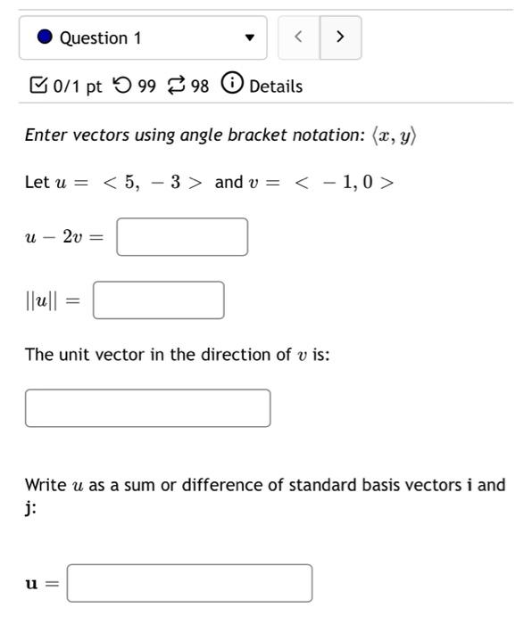 Question 1
< >
0/1 pt 9998
Details
Enter vectors using angle bracket notation: (x, y)
Let u = < 5, 3> and v
< -1,0>
u 2v =
||