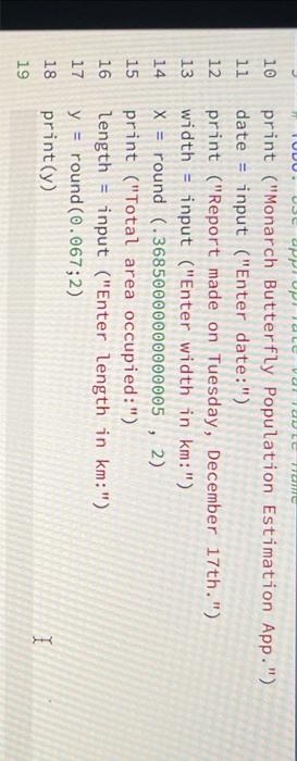 10 print (Monarch Butterfly Population Estimation App. )
11 date = input (Enter date:)
12 print (Report made on Tuesday,