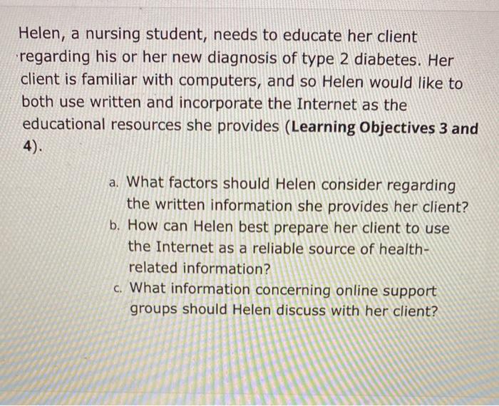 Helen, a nursing student, needs to educate her client regarding his or her new diagnosis of type 2 diabetes. Her client is fa