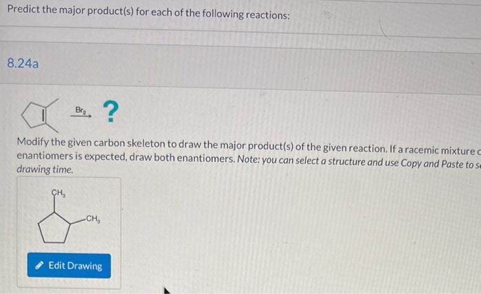 Predict the major product(s) for each of the following reactions:
8.24a
Bra ?
Modify the given carbon skeleton to draw the ma