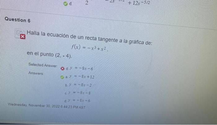 \( x \) Halla la ecuacion de un recta tangente a la gráfica de: \[ f(x)=-x^{3}+x^{2} \] en el punto \( (2,-4) \) Selected Ans