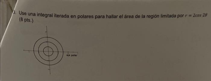 3. Use una integral iterada en polares para hallar el área de la región limitada por \( r=2 \cos 2 \theta \) (8 pts.)