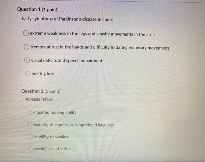 Question 1 (1 point) Early symptoms of Parkinsons disease include: extreme weakness in the legs and spastic movements in the