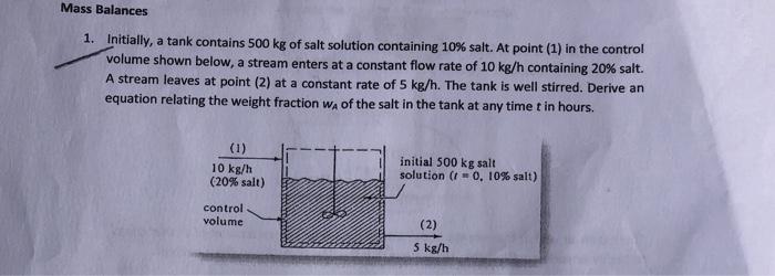 Mass Balances
1. Initially, a tank contains 500 kg of salt solution containing 10% salt. At point (1) in the control
volume s