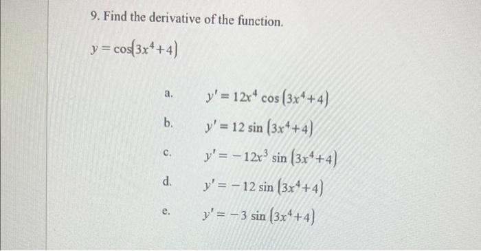 9. Find the derivative of the function. \[ y=\cos \left(3 x^{4}+4\right) \] a. \( \quad y^{\prime}=12 x^{4} \cos \left(3 x^{4