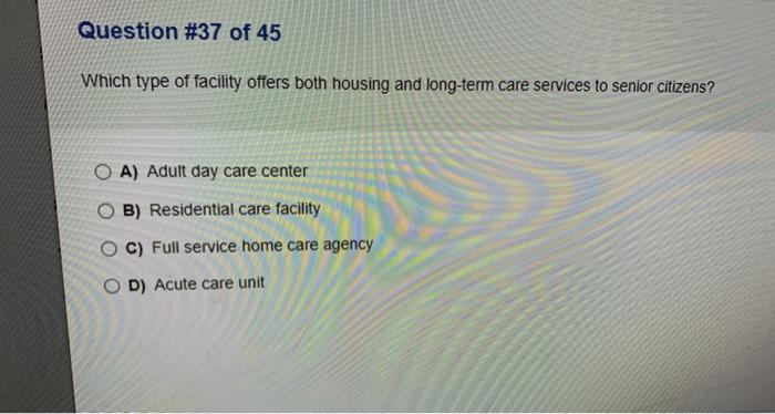 Question #37 of 45 Which type of facility offers both housing and long-term care services to senior citizens? O A) Adult day