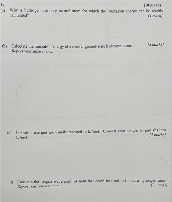 [10 marks]
a) Why is hydrogen the only neutral atom for which the ionization energy can be readily calculated?
[I mark]
(b) C