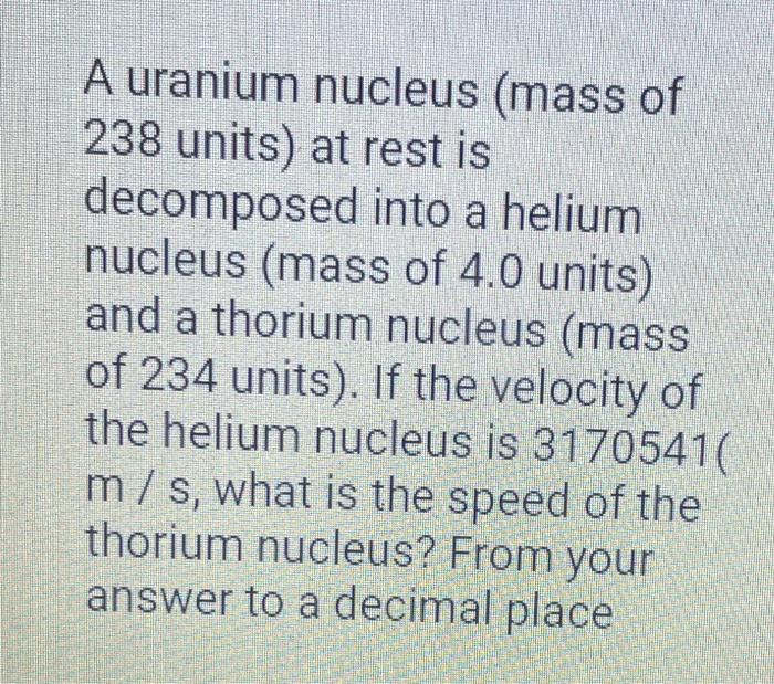 A uranium nucleus (mass of 238 units) at rest is decomposed into a helium nucleus (mass of 4.0 units) and a thorium nucleus (