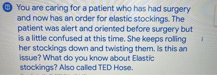 You are caring for a patient who has had surgery and now has an order for elastic stockings. The patient was alert and orient