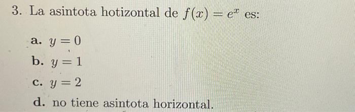 3. La asintota hotizontal de \( f(x)=e^{x} \) es: a. \( y=0 \) b. \( y=1 \) c. \( y=2 \) d. no tiene asintota horizontal.