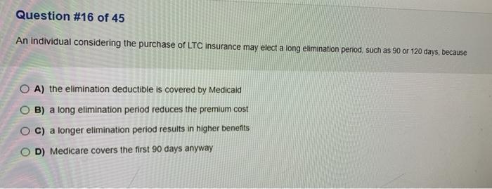 Question #16 of 45 An individual considering the purchase of LTC insurance may elect a long elimination period, such as 90 or