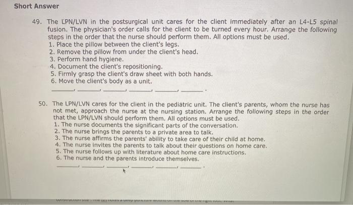 Short Answer 49. The LPN/LVN in the postsurgical unit cares for the client immediately after an L4-L5 spinal fusion. The phys