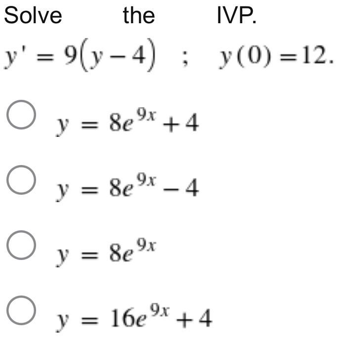 Solve the IVP. \[ \begin{array}{c} y^{\prime}=9(y-4) \quad ; \quad y(0)=12 \\ y=8 e^{9 x}+4 \\ y=8 e^{9 x}-4 \\ y=8 e^{9 x} \