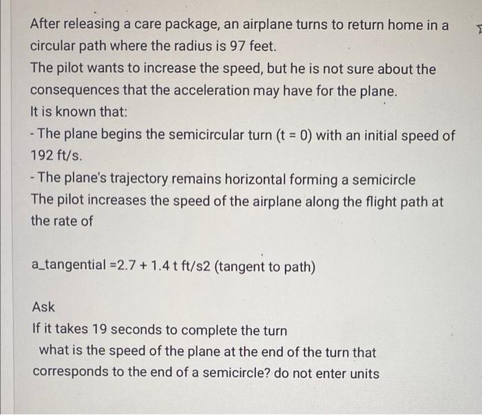 After releasing a care package, an airplane turns to return home in a circular path where the radius is 97 feet. The pilot wa