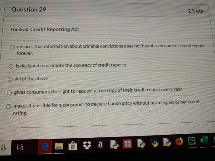 Question 29 2.5 pts The Fair Credit Reporting Act O ensures that information about criminal convictions does not haunt a cons