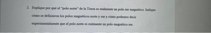 2. Explique por qué el polo norte de la Tierra es realmente un polo sur magnético. Indique cómo se definieron los polos mag