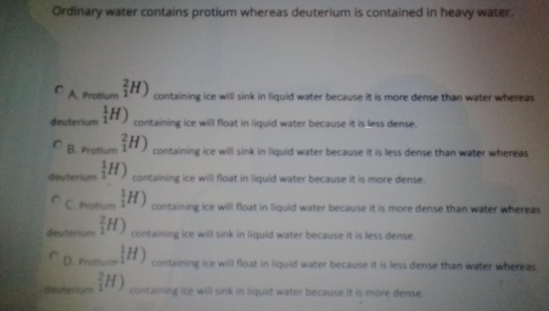 C A. Protium \( { }_{1}^{2} H \) ) containing ice will sink in liquid water because it is more dense than water whereas deute