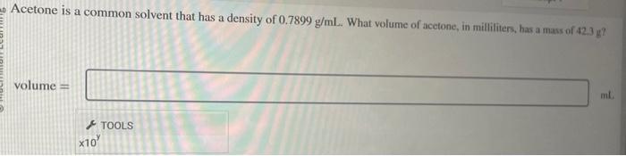 Acetone is a common solvent that has a density of \( 0.7899 \mathrm{~g} / \mathrm{mL} \). What volume of acetone, in millitit