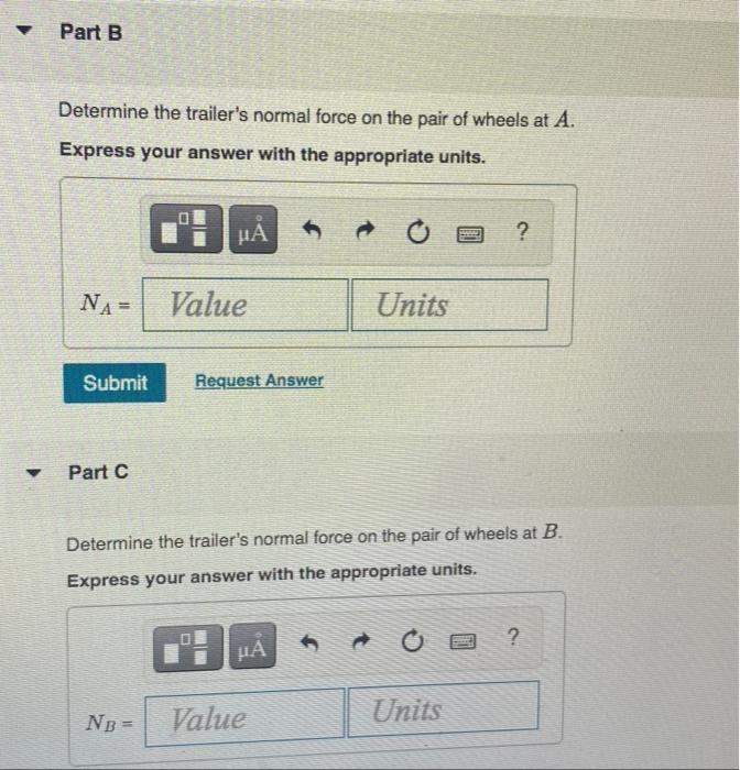 ?
?
Part B
Determine the trailers normal force on the pair of wheels at A.
Express your answer with the appropriate units.
?