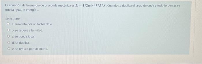 La ecuación de la energia de una onda mecánica es \( E=1 / 2 \mu 4 \pi^{2} f^{2} A^{2} \lambda \). Cuando se duplica el largo