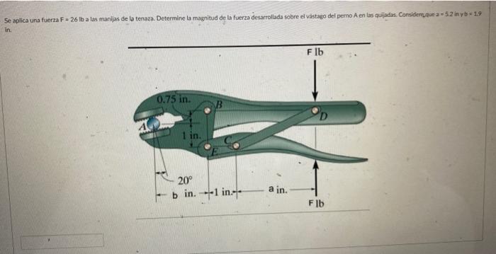 Se aplica una fuerza F = 26 lb a las manijas de la tenaza. Determine la magnitud de la fuerza desarrollada sobre el vastago d