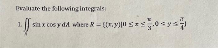 Evaluate the following integrals: 1. \( \iint_{R} \sin x \cos y d A \) where \( R=\left\{(x, y) \mid 0 \leq x \leq \frac{\pi}