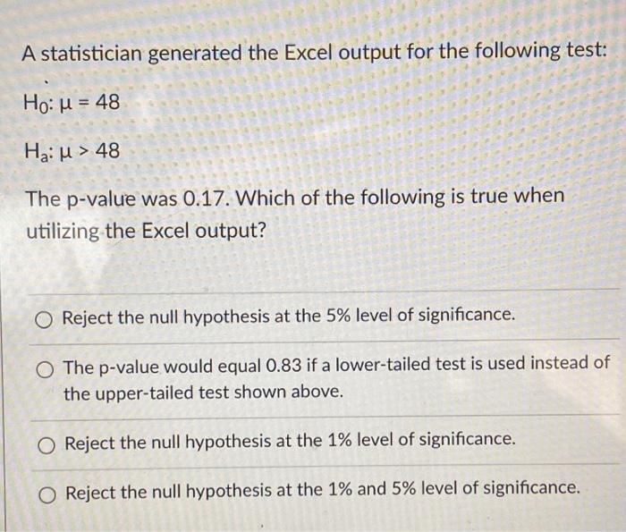 A statistician generated the Excel output for the following test:
Ho: 4 = 48
Hau > 48
The p-value was 0.17. Which of the foll