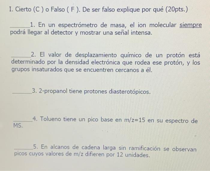 I. Cierto (C) o Falso (F). De ser falso explique por qué (20pts.) 1. En un espectrómetro de masa, el ion molecular siempre po