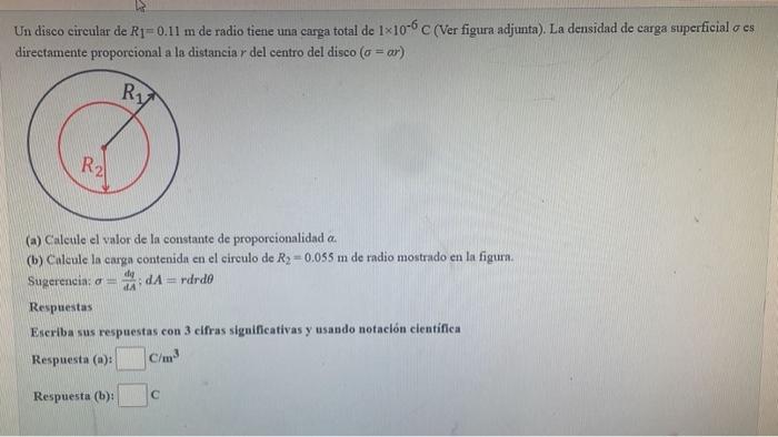 Un disco cireular de \( R_{1}=0.11 \mathrm{~m} \) de radio tiene una carga total de \( 1 \times 10^{-6} \mathrm{C} \) (Ver fi