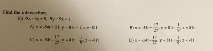 Find the intersection. 16) \( -9 x-6 y=5,9 y+9 z=1 \) A) \( x=-54 t+51, y=81 t+1, z=-81 t \) B) \( x=-54 t+\frac{17}{27}, y=8